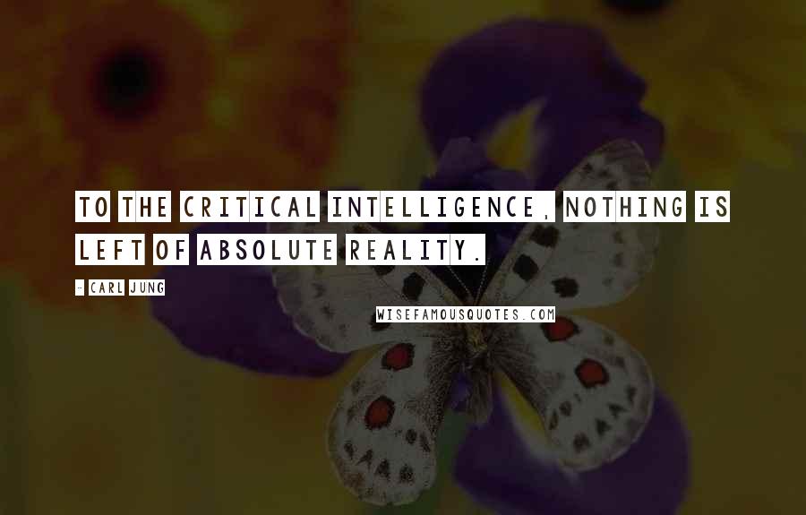 Carl Jung Quotes: To the critical intelligence, nothing is left of absolute reality.