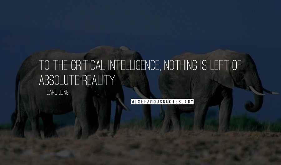 Carl Jung Quotes: To the critical intelligence, nothing is left of absolute reality.