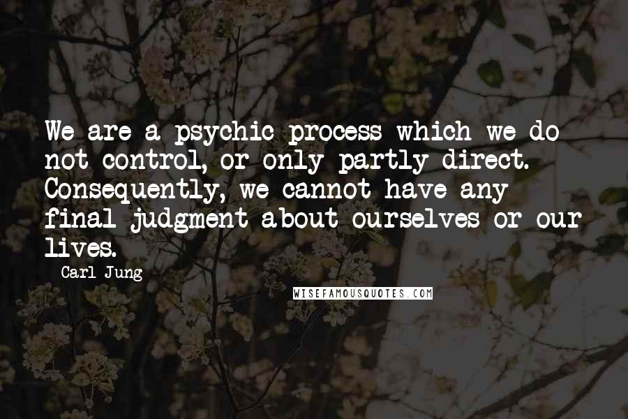 Carl Jung Quotes: We are a psychic process which we do not control, or only partly direct. Consequently, we cannot have any final judgment about ourselves or our lives.