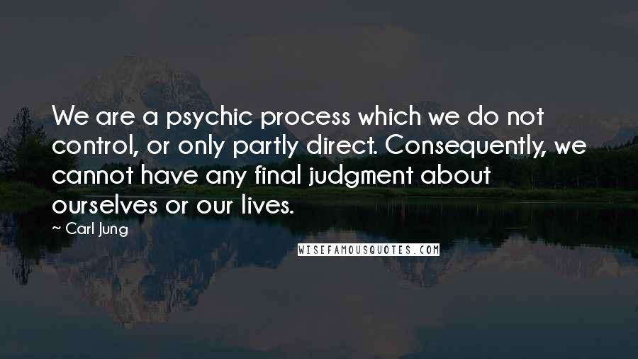 Carl Jung Quotes: We are a psychic process which we do not control, or only partly direct. Consequently, we cannot have any final judgment about ourselves or our lives.