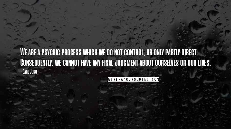 Carl Jung Quotes: We are a psychic process which we do not control, or only partly direct. Consequently, we cannot have any final judgment about ourselves or our lives.