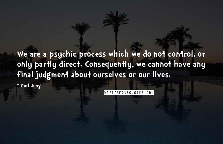 Carl Jung Quotes: We are a psychic process which we do not control, or only partly direct. Consequently, we cannot have any final judgment about ourselves or our lives.