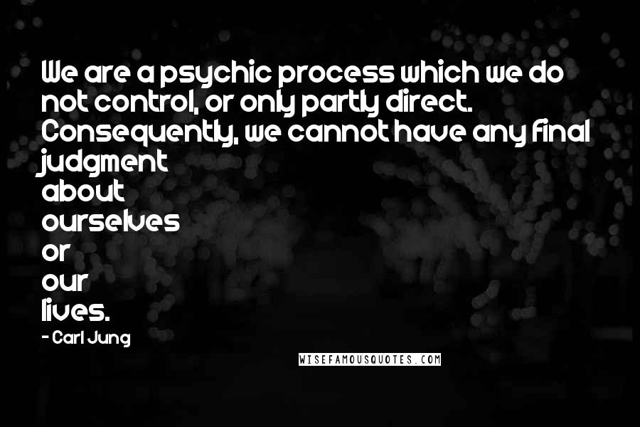 Carl Jung Quotes: We are a psychic process which we do not control, or only partly direct. Consequently, we cannot have any final judgment about ourselves or our lives.