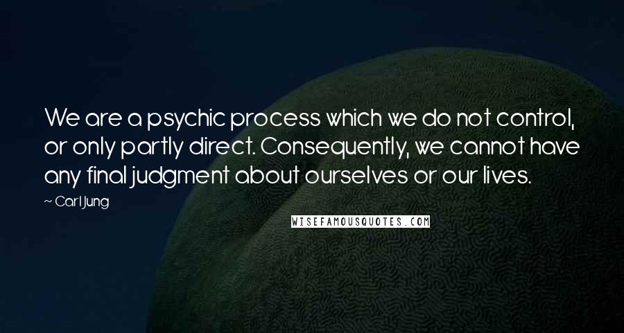 Carl Jung Quotes: We are a psychic process which we do not control, or only partly direct. Consequently, we cannot have any final judgment about ourselves or our lives.