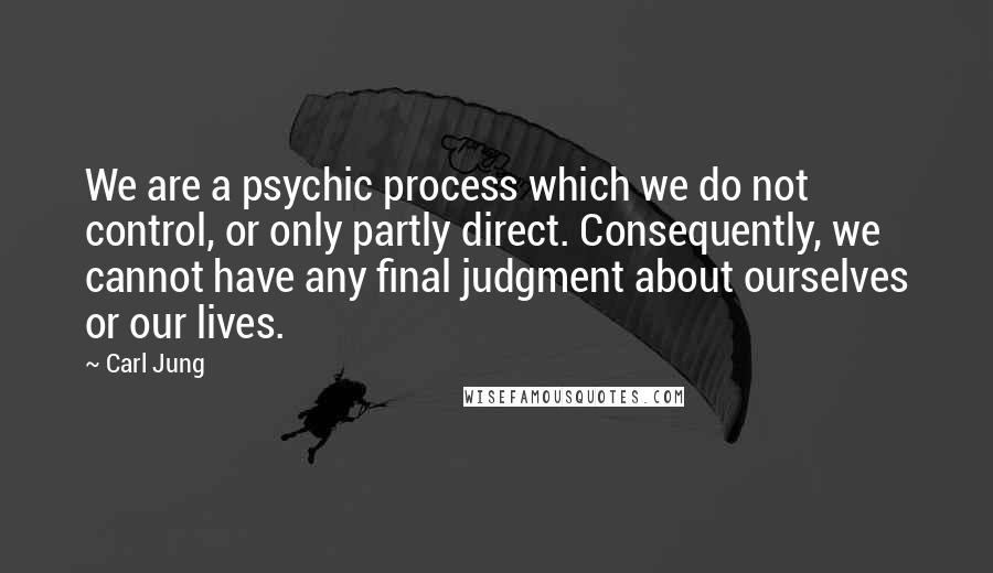 Carl Jung Quotes: We are a psychic process which we do not control, or only partly direct. Consequently, we cannot have any final judgment about ourselves or our lives.