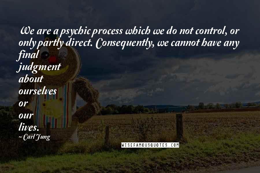 Carl Jung Quotes: We are a psychic process which we do not control, or only partly direct. Consequently, we cannot have any final judgment about ourselves or our lives.