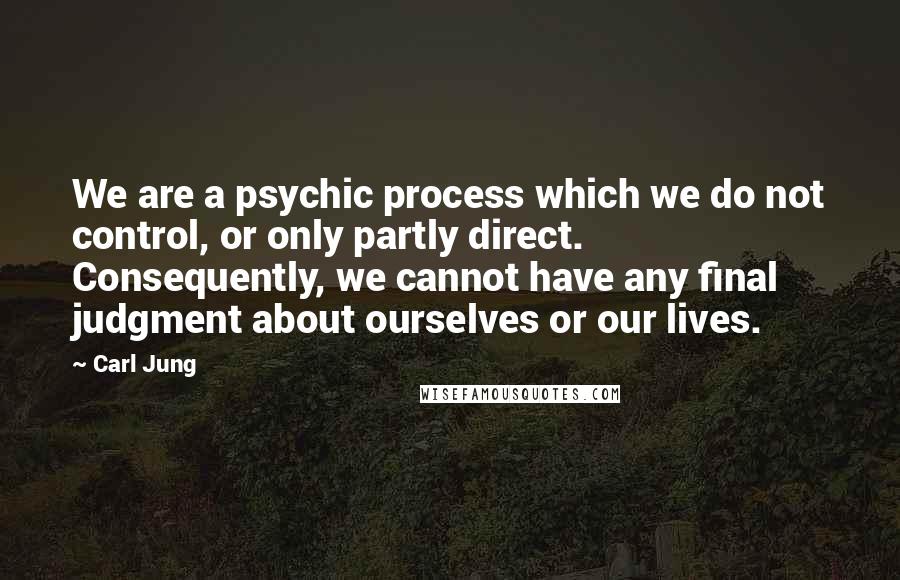 Carl Jung Quotes: We are a psychic process which we do not control, or only partly direct. Consequently, we cannot have any final judgment about ourselves or our lives.