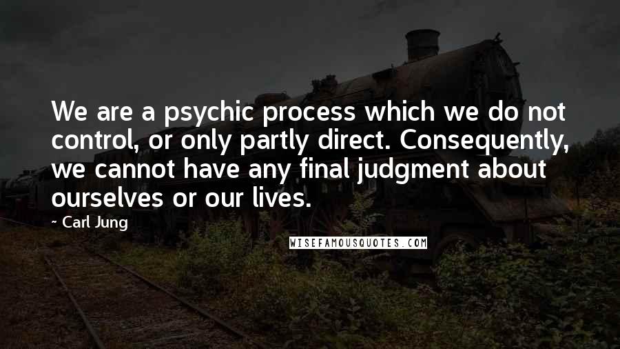 Carl Jung Quotes: We are a psychic process which we do not control, or only partly direct. Consequently, we cannot have any final judgment about ourselves or our lives.