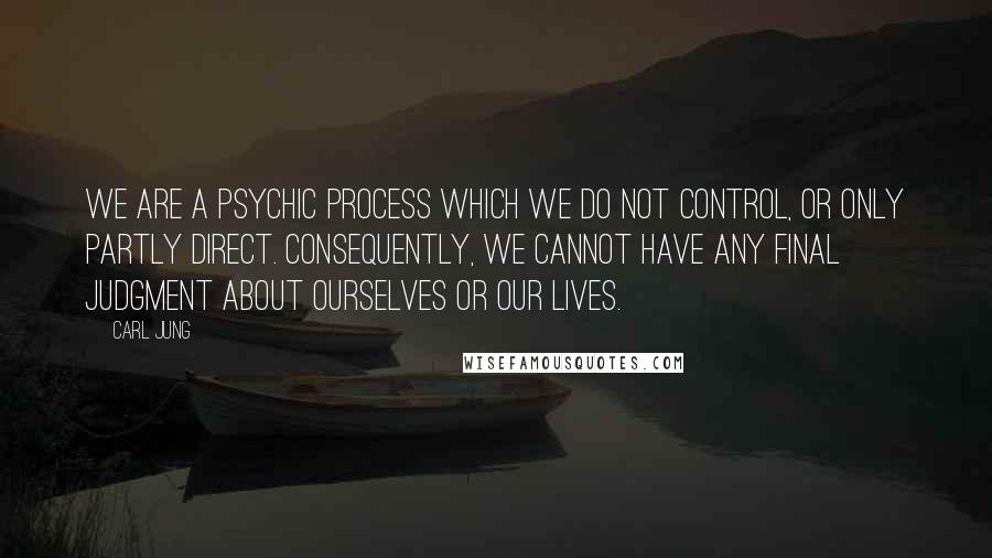 Carl Jung Quotes: We are a psychic process which we do not control, or only partly direct. Consequently, we cannot have any final judgment about ourselves or our lives.