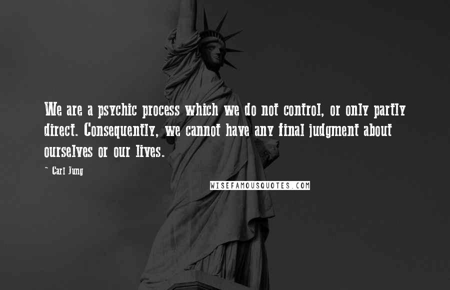 Carl Jung Quotes: We are a psychic process which we do not control, or only partly direct. Consequently, we cannot have any final judgment about ourselves or our lives.
