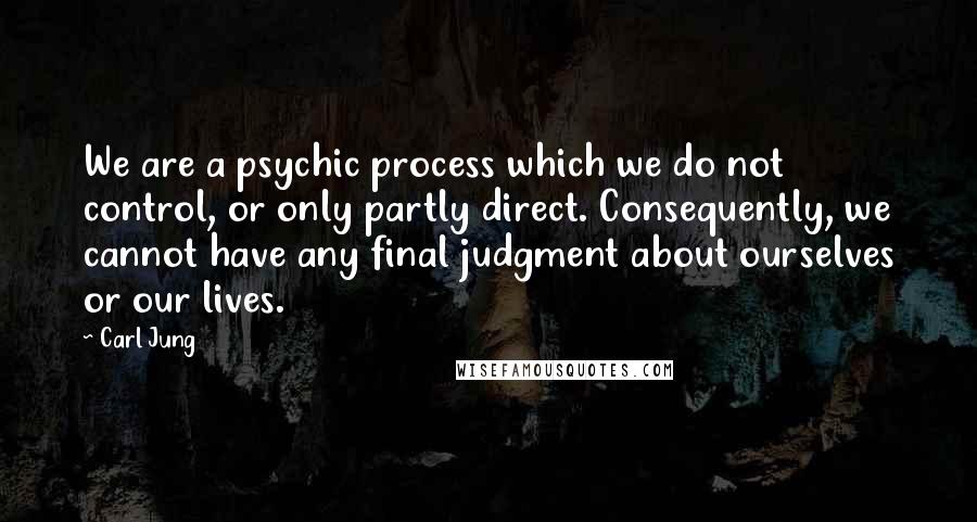 Carl Jung Quotes: We are a psychic process which we do not control, or only partly direct. Consequently, we cannot have any final judgment about ourselves or our lives.