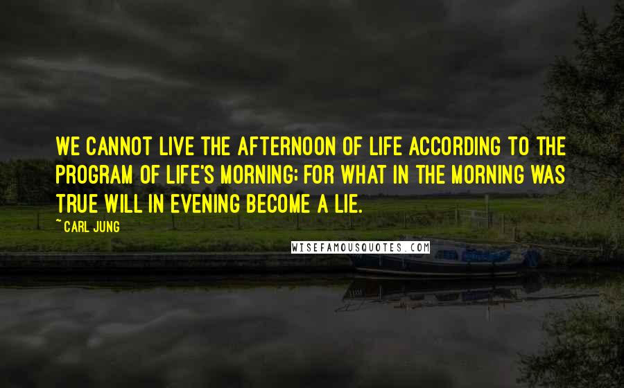 Carl Jung Quotes: We cannot live the afternoon of life according to the program of life's morning; for what in the morning was true will in evening become a lie.