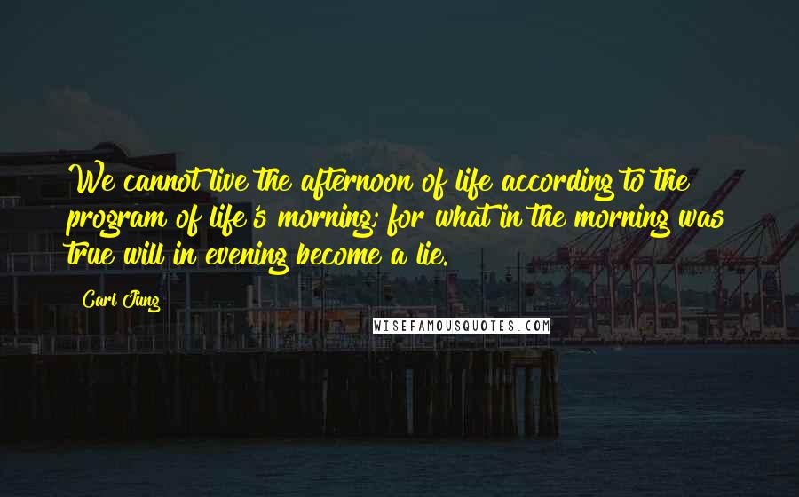 Carl Jung Quotes: We cannot live the afternoon of life according to the program of life's morning; for what in the morning was true will in evening become a lie.