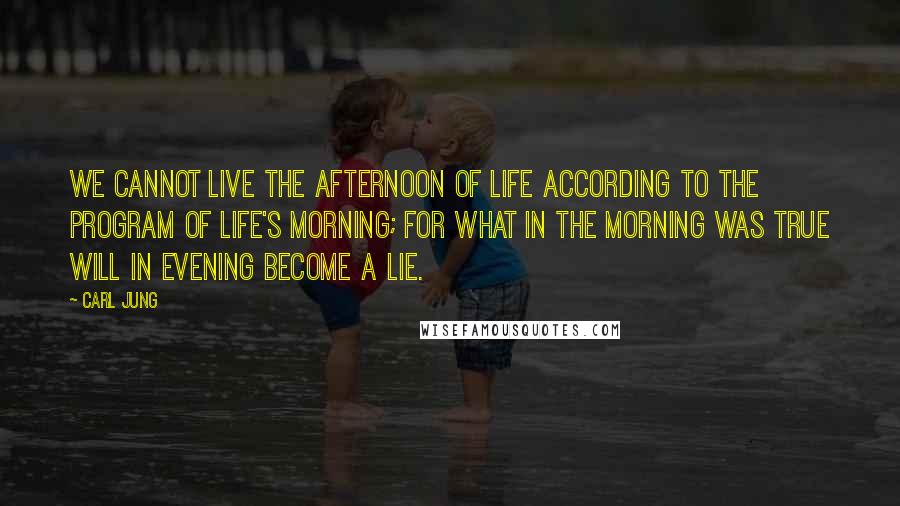 Carl Jung Quotes: We cannot live the afternoon of life according to the program of life's morning; for what in the morning was true will in evening become a lie.