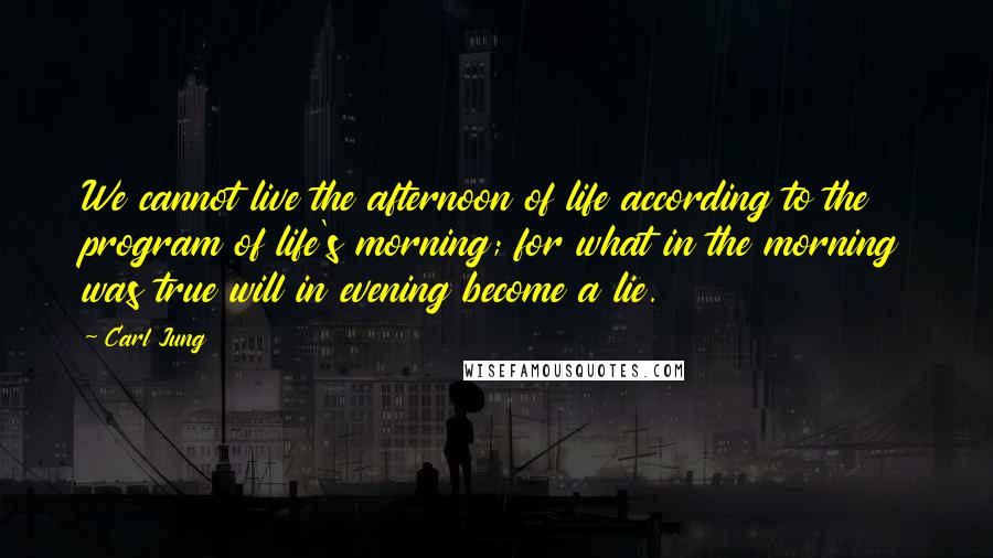 Carl Jung Quotes: We cannot live the afternoon of life according to the program of life's morning; for what in the morning was true will in evening become a lie.