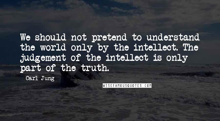 Carl Jung Quotes: We should not pretend to understand the world only by the intellect. The judgement of the intellect is only part of the truth.