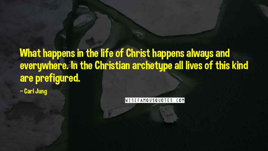 Carl Jung Quotes: What happens in the life of Christ happens always and everywhere. In the Christian archetype all lives of this kind are prefigured.