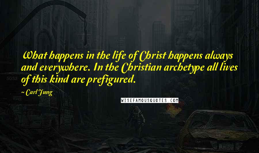 Carl Jung Quotes: What happens in the life of Christ happens always and everywhere. In the Christian archetype all lives of this kind are prefigured.