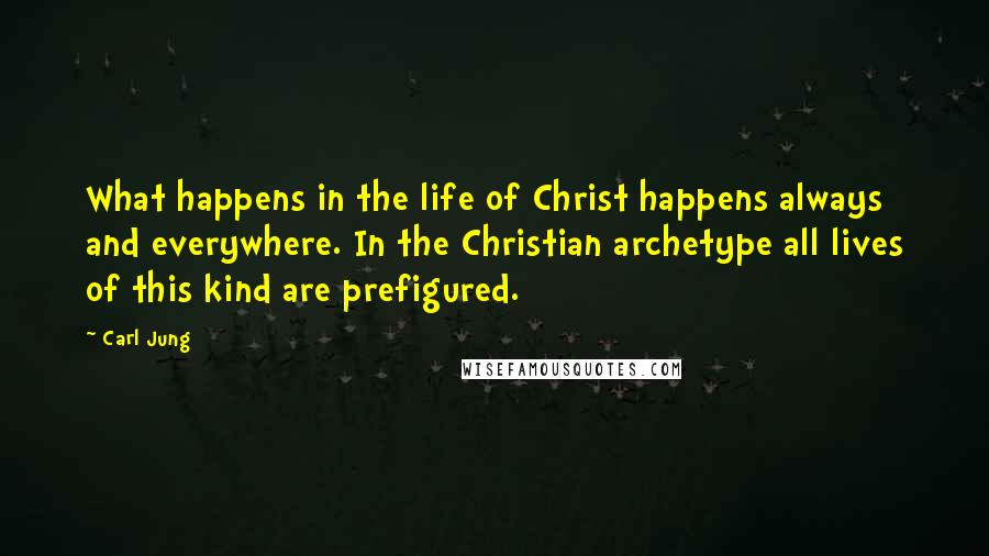 Carl Jung Quotes: What happens in the life of Christ happens always and everywhere. In the Christian archetype all lives of this kind are prefigured.