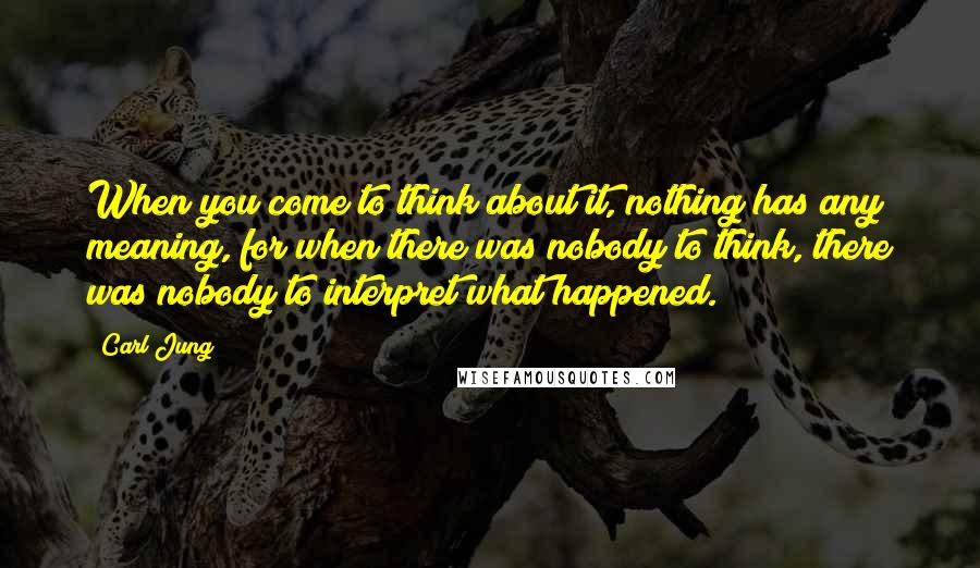 Carl Jung Quotes: When you come to think about it, nothing has any meaning, for when there was nobody to think, there was nobody to interpret what happened.