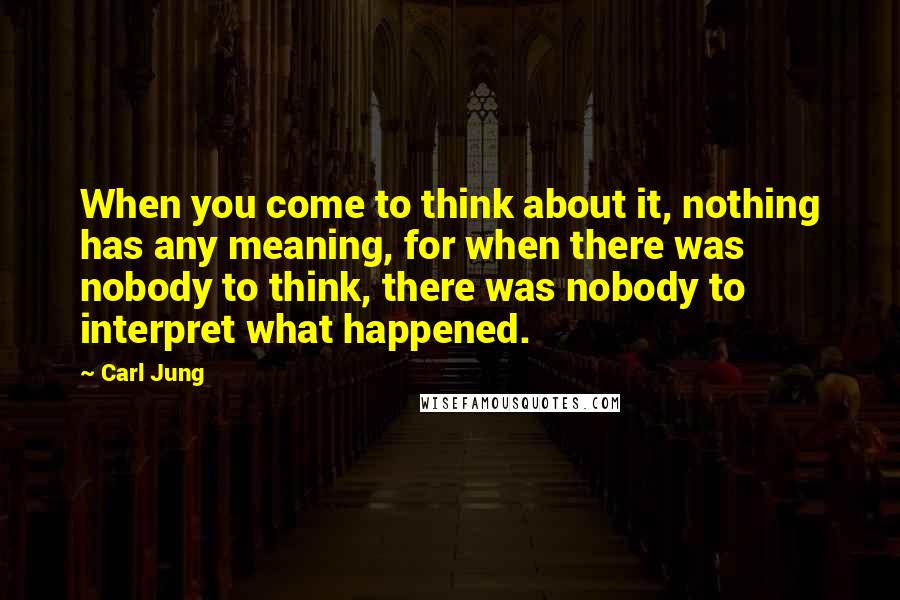 Carl Jung Quotes: When you come to think about it, nothing has any meaning, for when there was nobody to think, there was nobody to interpret what happened.