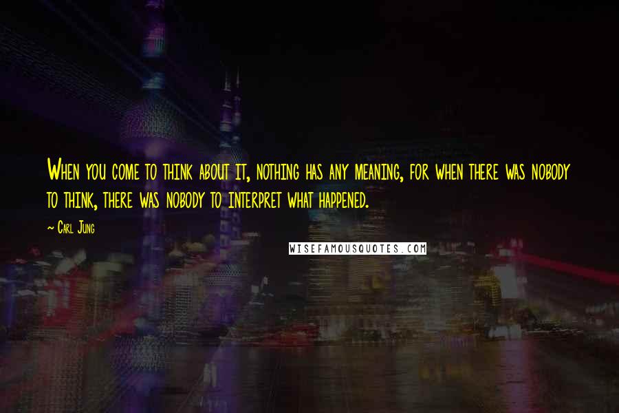 Carl Jung Quotes: When you come to think about it, nothing has any meaning, for when there was nobody to think, there was nobody to interpret what happened.