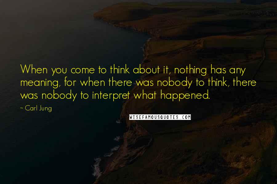 Carl Jung Quotes: When you come to think about it, nothing has any meaning, for when there was nobody to think, there was nobody to interpret what happened.