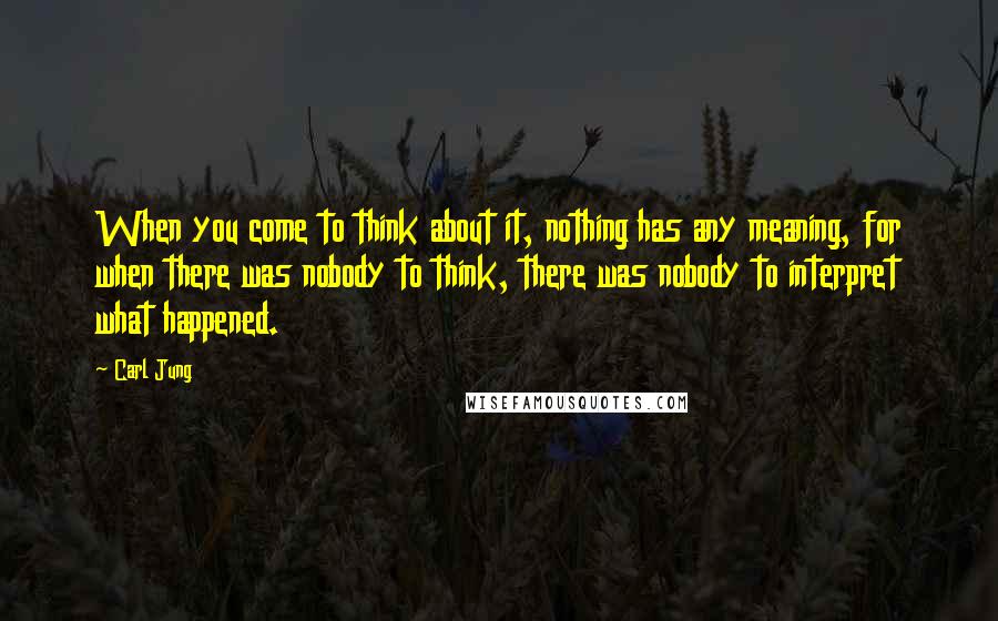 Carl Jung Quotes: When you come to think about it, nothing has any meaning, for when there was nobody to think, there was nobody to interpret what happened.