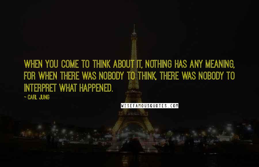 Carl Jung Quotes: When you come to think about it, nothing has any meaning, for when there was nobody to think, there was nobody to interpret what happened.