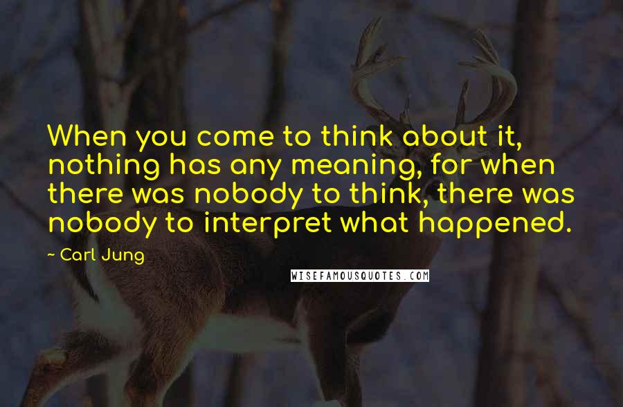 Carl Jung Quotes: When you come to think about it, nothing has any meaning, for when there was nobody to think, there was nobody to interpret what happened.