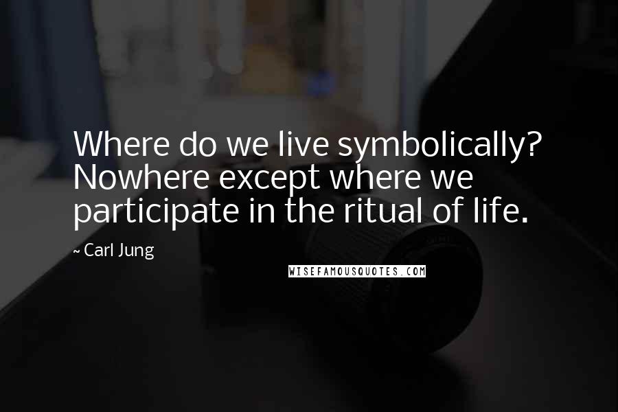 Carl Jung Quotes: Where do we live symbolically? Nowhere except where we participate in the ritual of life.