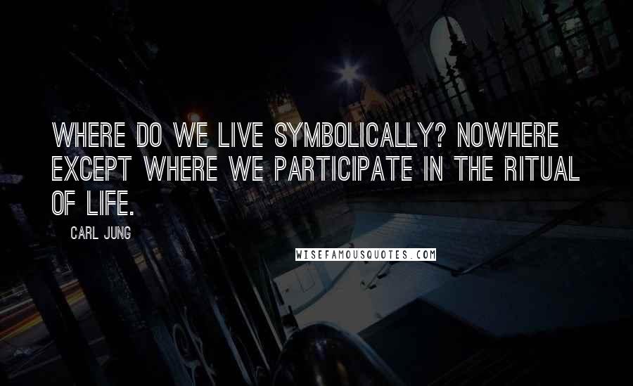 Carl Jung Quotes: Where do we live symbolically? Nowhere except where we participate in the ritual of life.