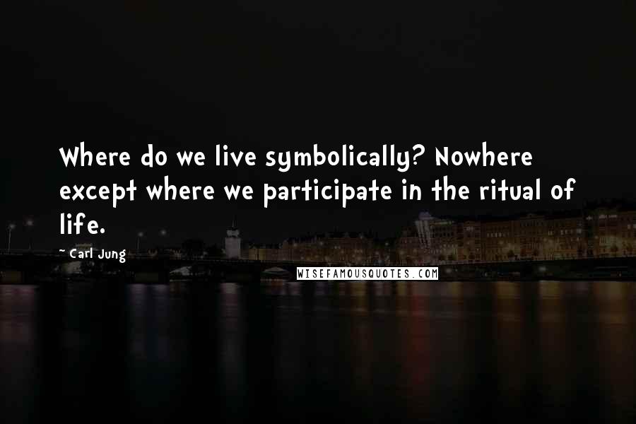 Carl Jung Quotes: Where do we live symbolically? Nowhere except where we participate in the ritual of life.
