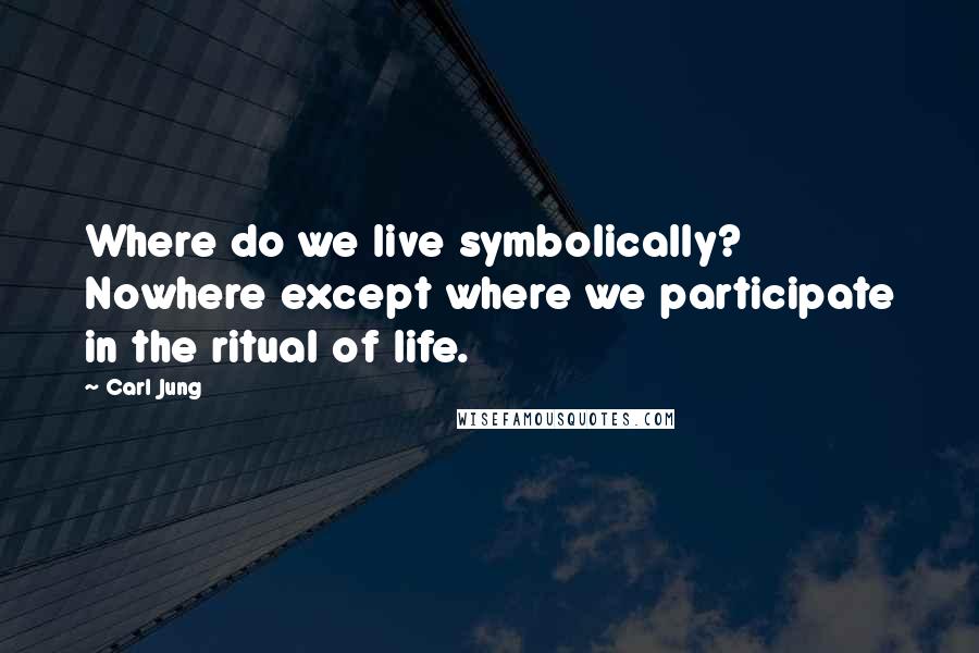 Carl Jung Quotes: Where do we live symbolically? Nowhere except where we participate in the ritual of life.