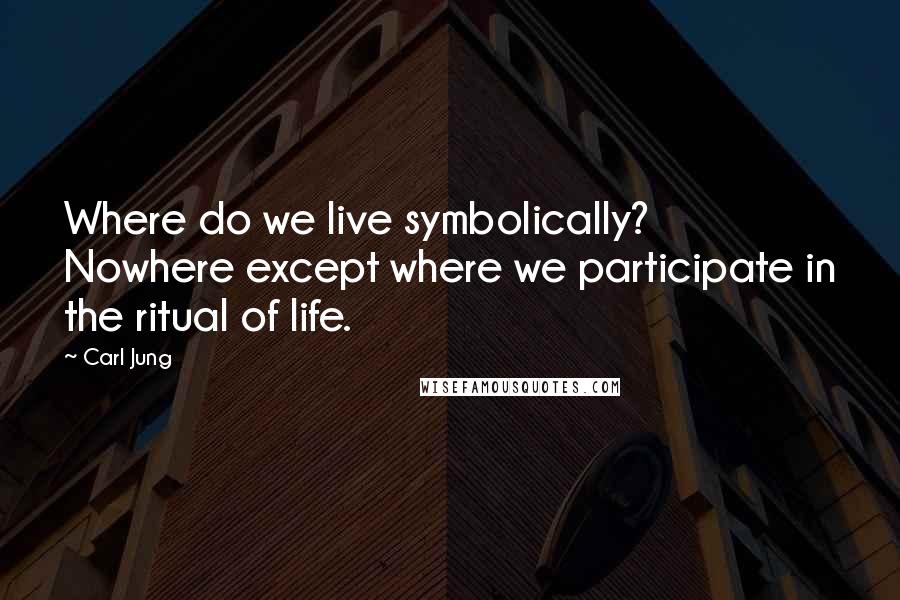 Carl Jung Quotes: Where do we live symbolically? Nowhere except where we participate in the ritual of life.