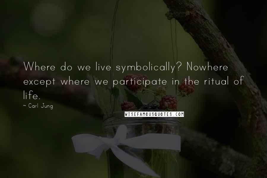 Carl Jung Quotes: Where do we live symbolically? Nowhere except where we participate in the ritual of life.