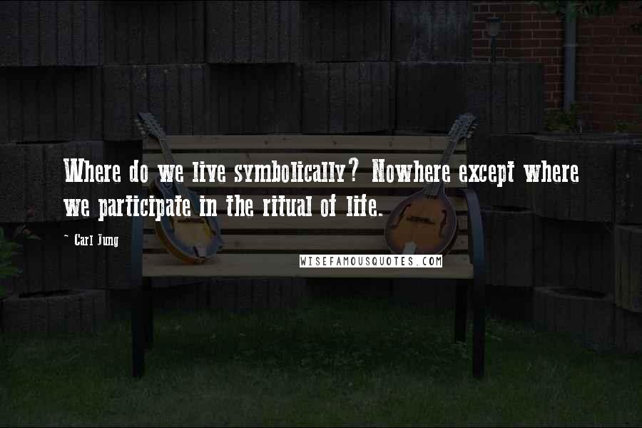 Carl Jung Quotes: Where do we live symbolically? Nowhere except where we participate in the ritual of life.