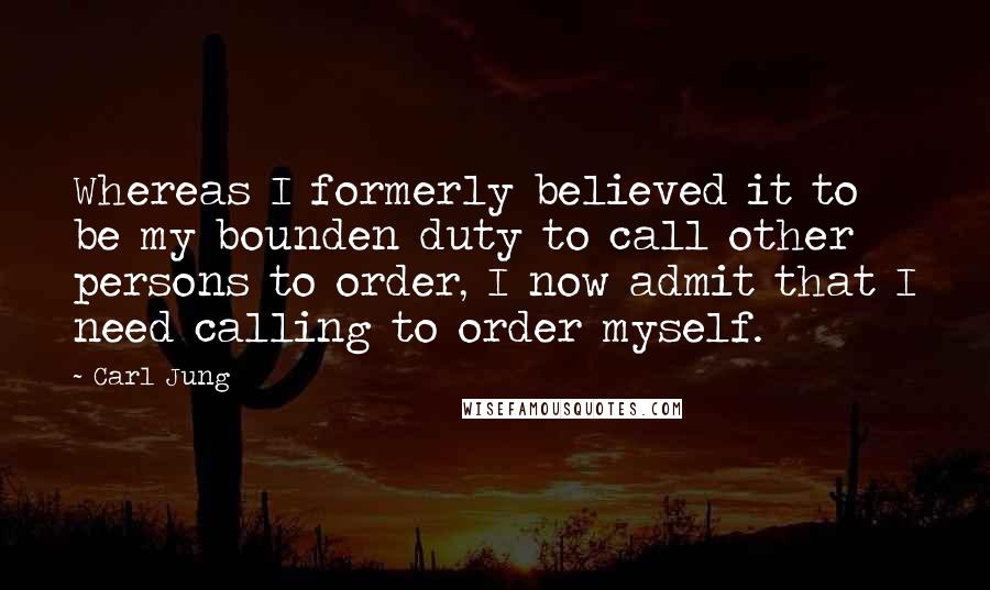 Carl Jung Quotes: Whereas I formerly believed it to be my bounden duty to call other persons to order, I now admit that I need calling to order myself.