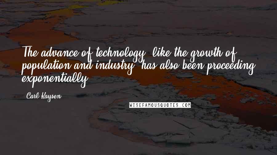 Carl Kaysen Quotes: The advance of technology, like the growth of population and industry, has also been proceeding exponentially.