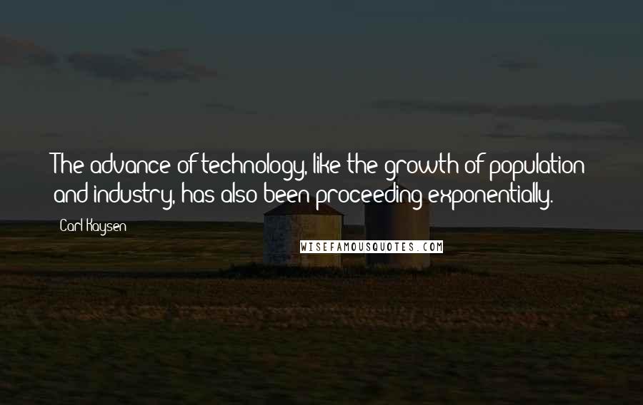 Carl Kaysen Quotes: The advance of technology, like the growth of population and industry, has also been proceeding exponentially.