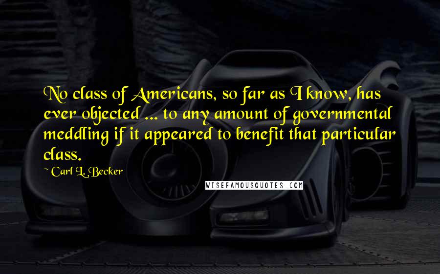 Carl L. Becker Quotes: No class of Americans, so far as I know, has ever objected ... to any amount of governmental meddling if it appeared to benefit that particular class.