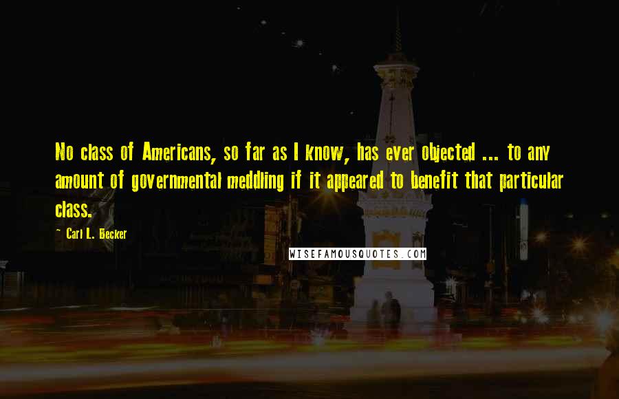 Carl L. Becker Quotes: No class of Americans, so far as I know, has ever objected ... to any amount of governmental meddling if it appeared to benefit that particular class.