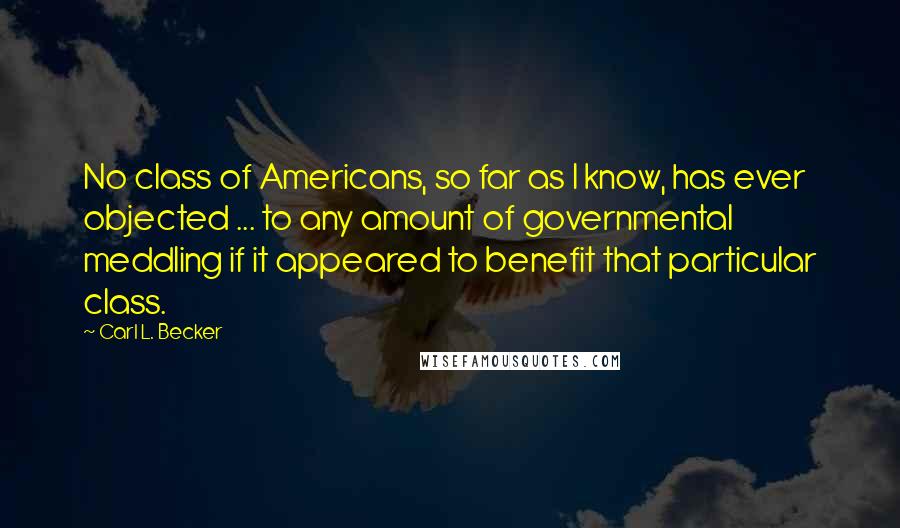 Carl L. Becker Quotes: No class of Americans, so far as I know, has ever objected ... to any amount of governmental meddling if it appeared to benefit that particular class.