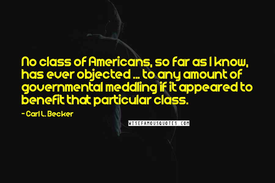 Carl L. Becker Quotes: No class of Americans, so far as I know, has ever objected ... to any amount of governmental meddling if it appeared to benefit that particular class.