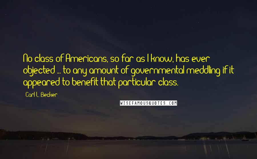 Carl L. Becker Quotes: No class of Americans, so far as I know, has ever objected ... to any amount of governmental meddling if it appeared to benefit that particular class.