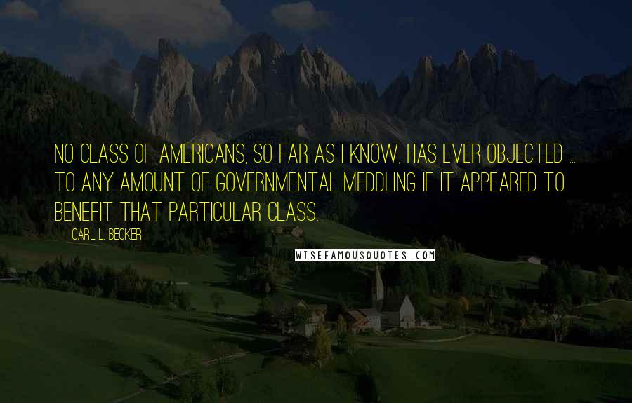 Carl L. Becker Quotes: No class of Americans, so far as I know, has ever objected ... to any amount of governmental meddling if it appeared to benefit that particular class.