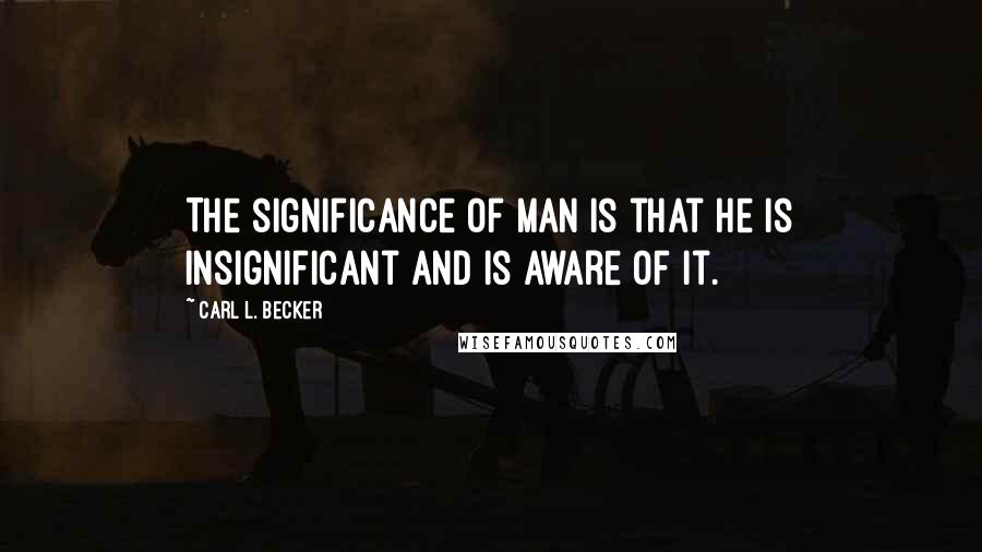 Carl L. Becker Quotes: The significance of man is that he is insignificant and is aware of it.