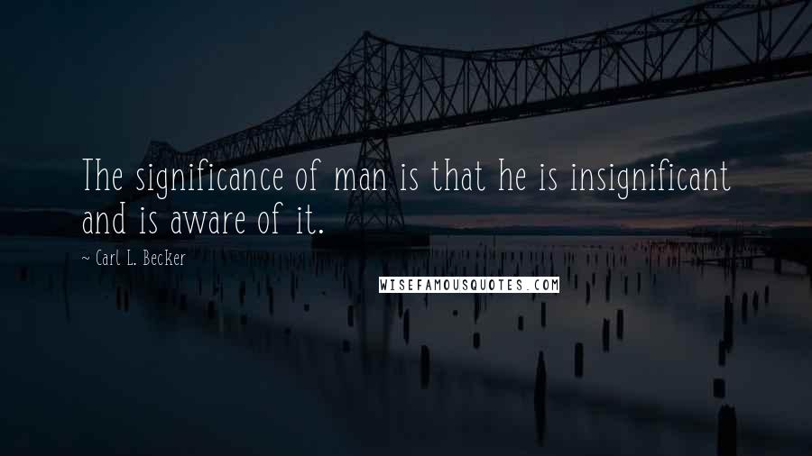 Carl L. Becker Quotes: The significance of man is that he is insignificant and is aware of it.