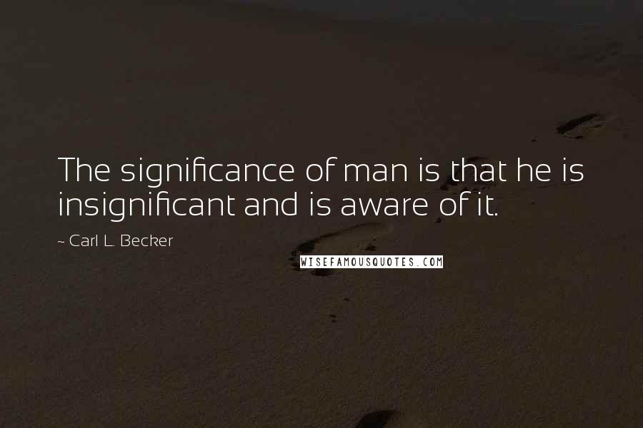Carl L. Becker Quotes: The significance of man is that he is insignificant and is aware of it.