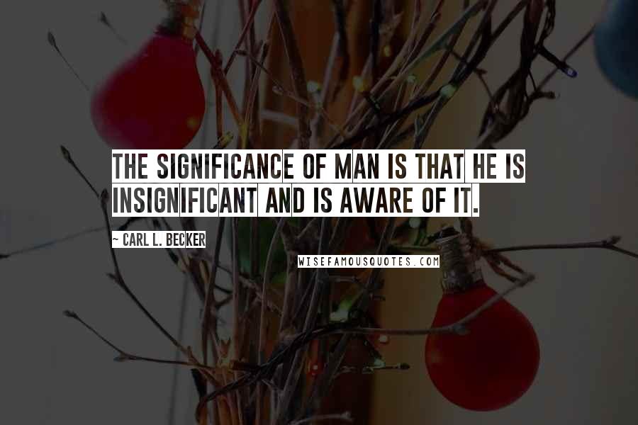 Carl L. Becker Quotes: The significance of man is that he is insignificant and is aware of it.